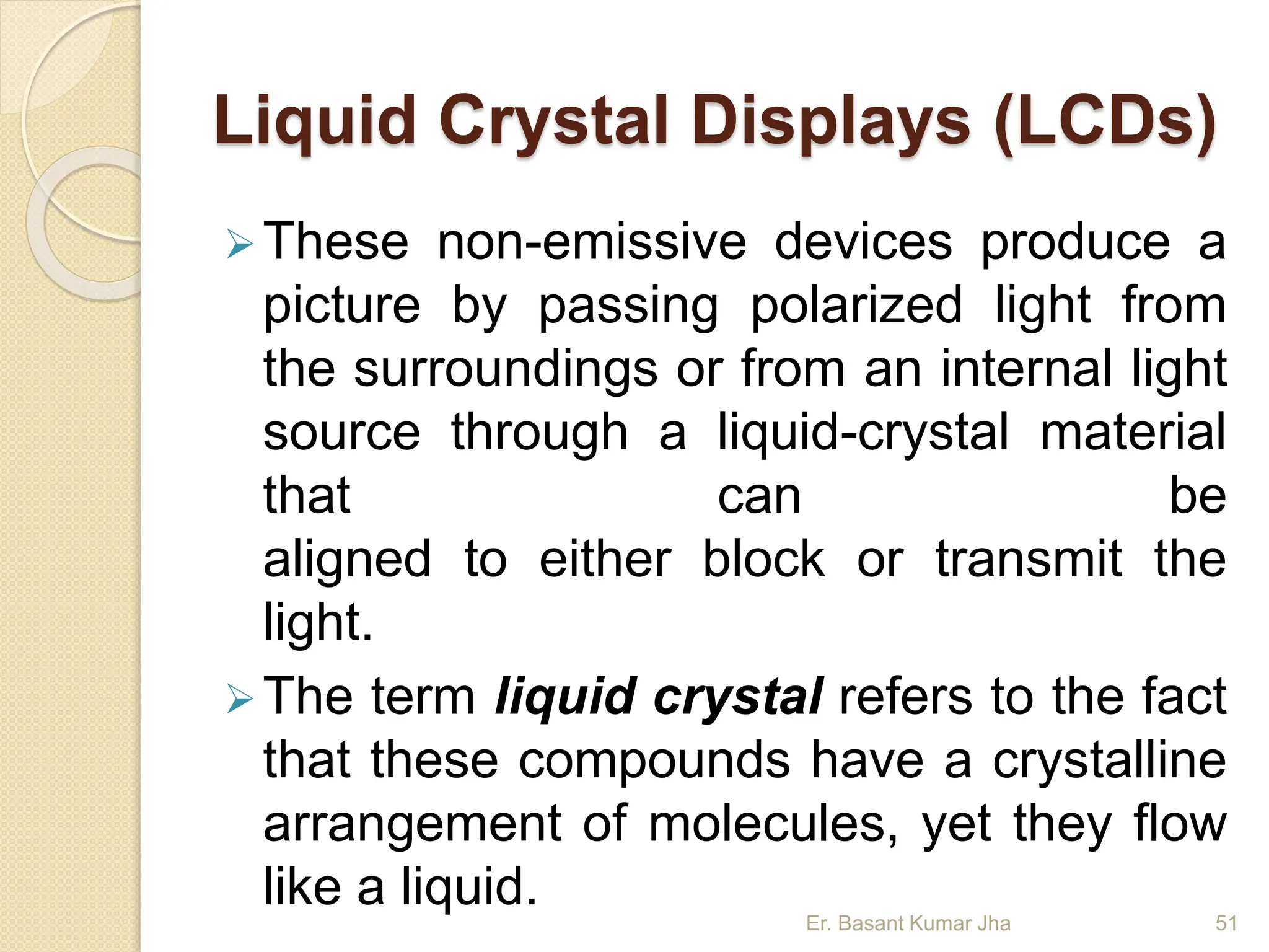 Liquid Crystal Displays (LCDs)
These non-emissive devices produce a
picture by passing polarized light from
the surroundings or from an internal light
source through a liquid-crystal material
that can be
aligned to either block or transmit the
light.
The term liquid crystal refers to the fact
that these compounds have a crystalline
arrangement of molecules, yet they flow
like a liquid. Er. Basant Kumar Jha 51
 