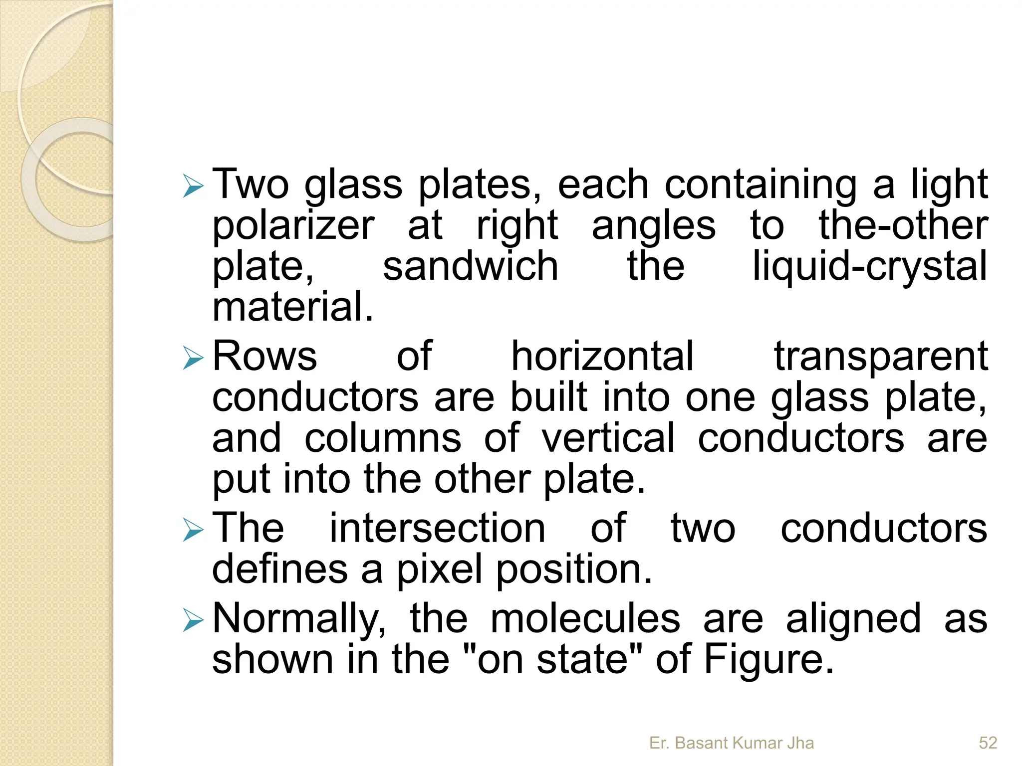 Two glass plates, each containing a light
polarizer at right angles to the-other
plate, sandwich the liquid-crystal
material.
Rows of horizontal transparent
conductors are built into one glass plate,
and columns of vertical conductors are
put into the other plate.
The intersection of two conductors
defines a pixel position.
Normally, the molecules are aligned as
shown in the "on state" of Figure.
Er. Basant Kumar Jha 52
 