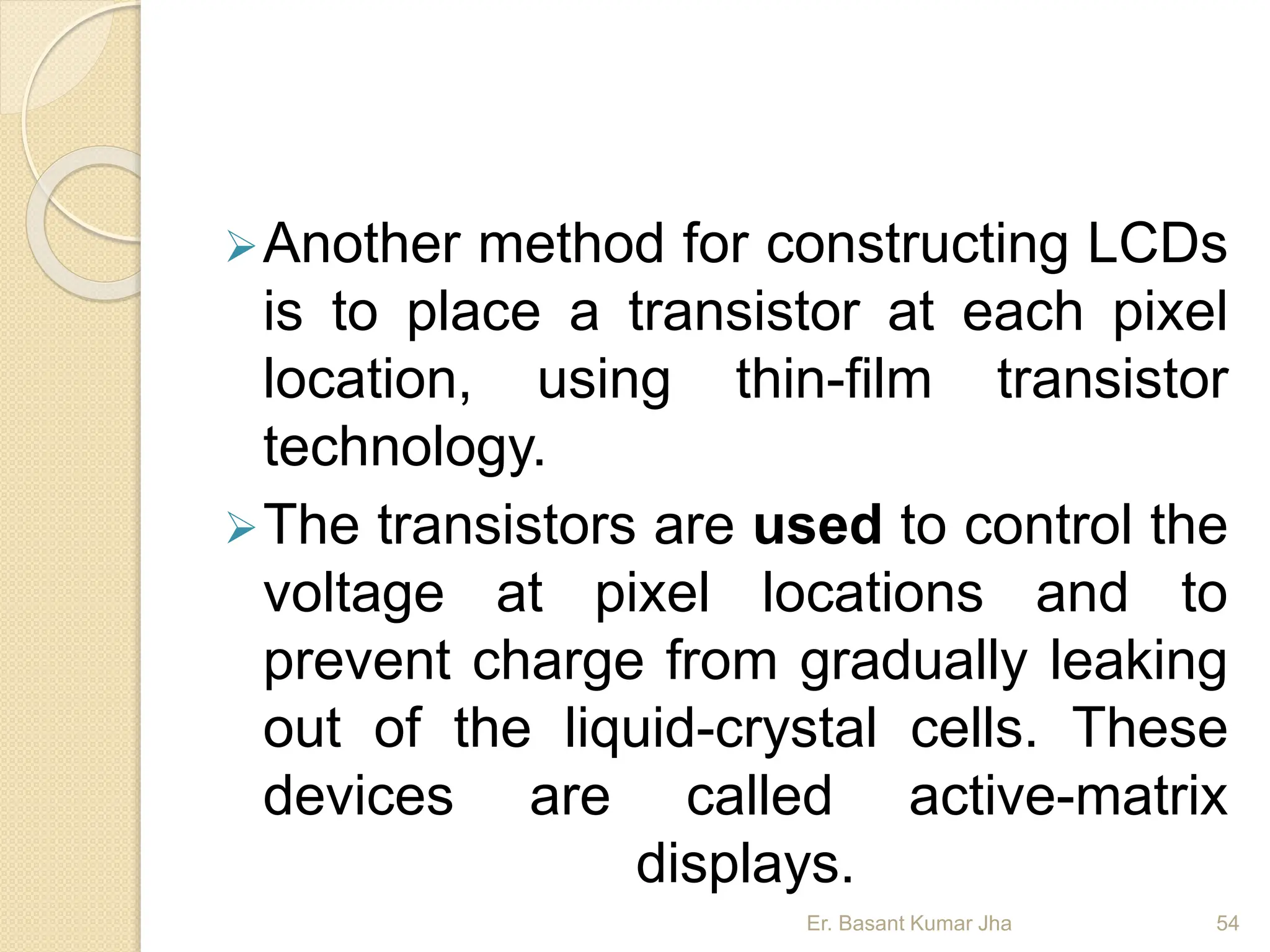 Another method for constructing LCDs
is to place a transistor at each pixel
location, using thin-film transistor
technology.
The transistors are used to control the
voltage at pixel locations and to
prevent charge from gradually leaking
out of the liquid-crystal cells. These
devices are called active-matrix
displays.
Er. Basant Kumar Jha 54
 