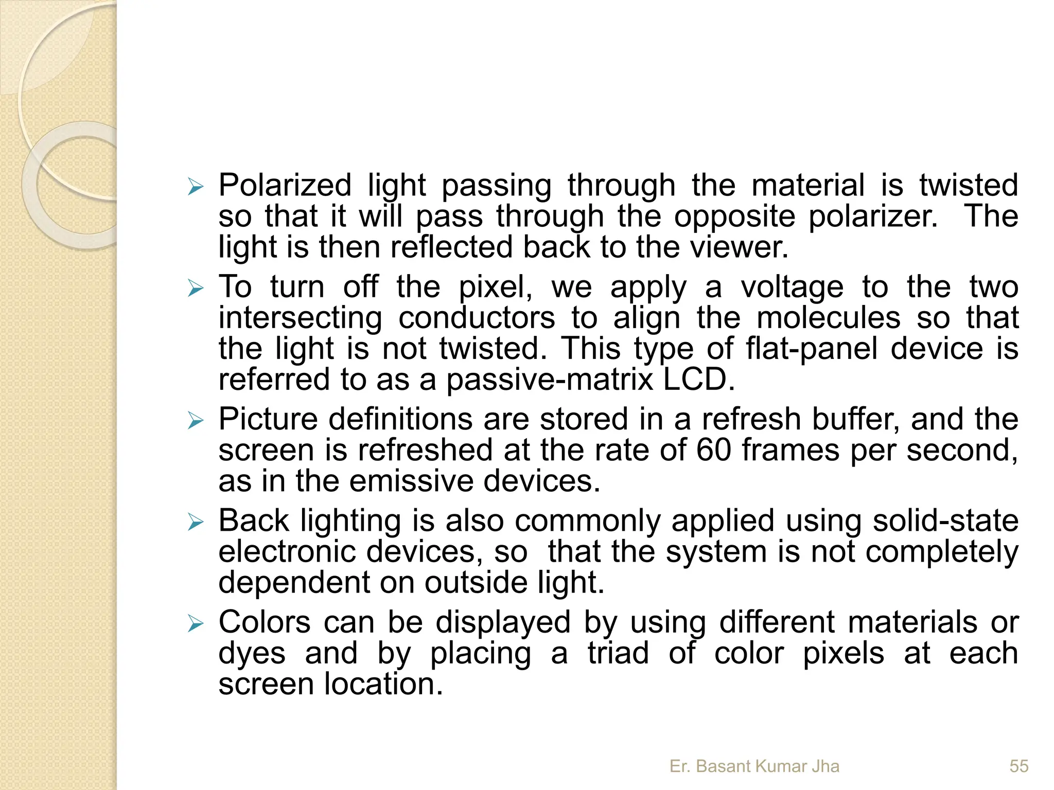  Polarized light passing through the material is twisted
so that it will pass through the opposite polarizer. The
light is then reflected back to the viewer.
 To turn off the pixel, we apply a voltage to the two
intersecting conductors to align the molecules so that
the light is not twisted. This type of flat-panel device is
referred to as a passive-matrix LCD.
 Picture definitions are stored in a refresh buffer, and the
screen is refreshed at the rate of 60 frames per second,
as in the emissive devices.
 Back lighting is also commonly applied using solid-state
electronic devices, so that the system is not completely
dependent on outside light.
 Colors can be displayed by using different materials or
dyes and by placing a triad of color pixels at each
screen location.
Er. Basant Kumar Jha 55
 