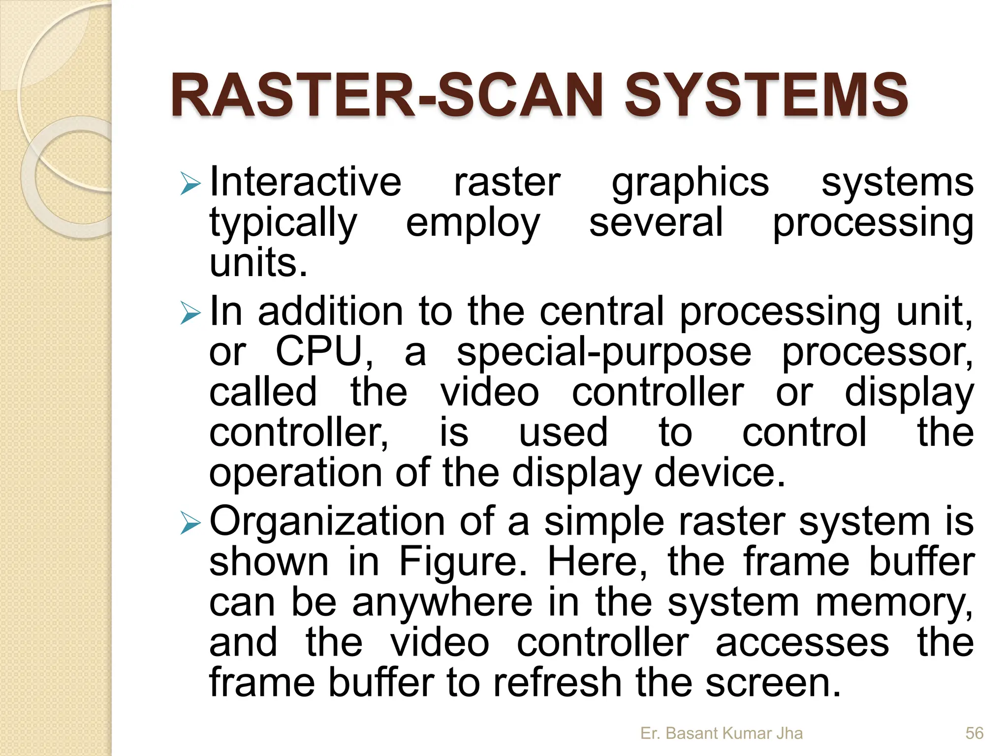 RASTER-SCAN SYSTEMS
Interactive raster graphics systems
typically employ several processing
units.
In addition to the central processing unit,
or CPU, a special-purpose processor,
called the video controller or display
controller, is used to control the
operation of the display device.
Organization of a simple raster system is
shown in Figure. Here, the frame buffer
can be anywhere in the system memory,
and the video controller accesses the
frame buffer to refresh the screen.
Er. Basant Kumar Jha 56
 