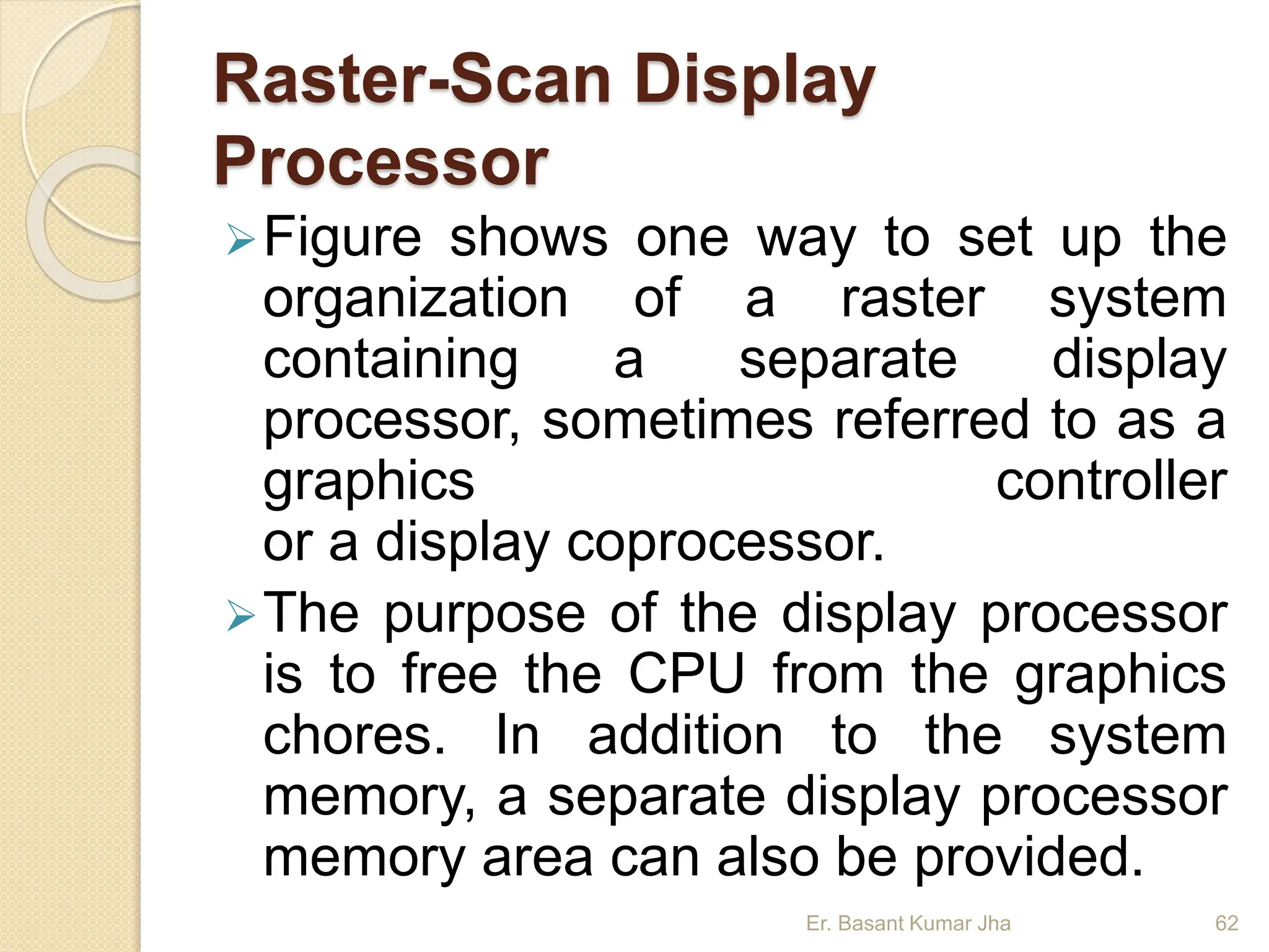 Raster-Scan Display
Processor
Figure shows one way to set up the
organization of a raster system
containing a separate display
processor, sometimes referred to as a
graphics controller
or a display coprocessor.
The purpose of the display processor
is to free the CPU from the graphics
chores. In addition to the system
memory, a separate display processor
memory area can also be provided.
Er. Basant Kumar Jha 62
 