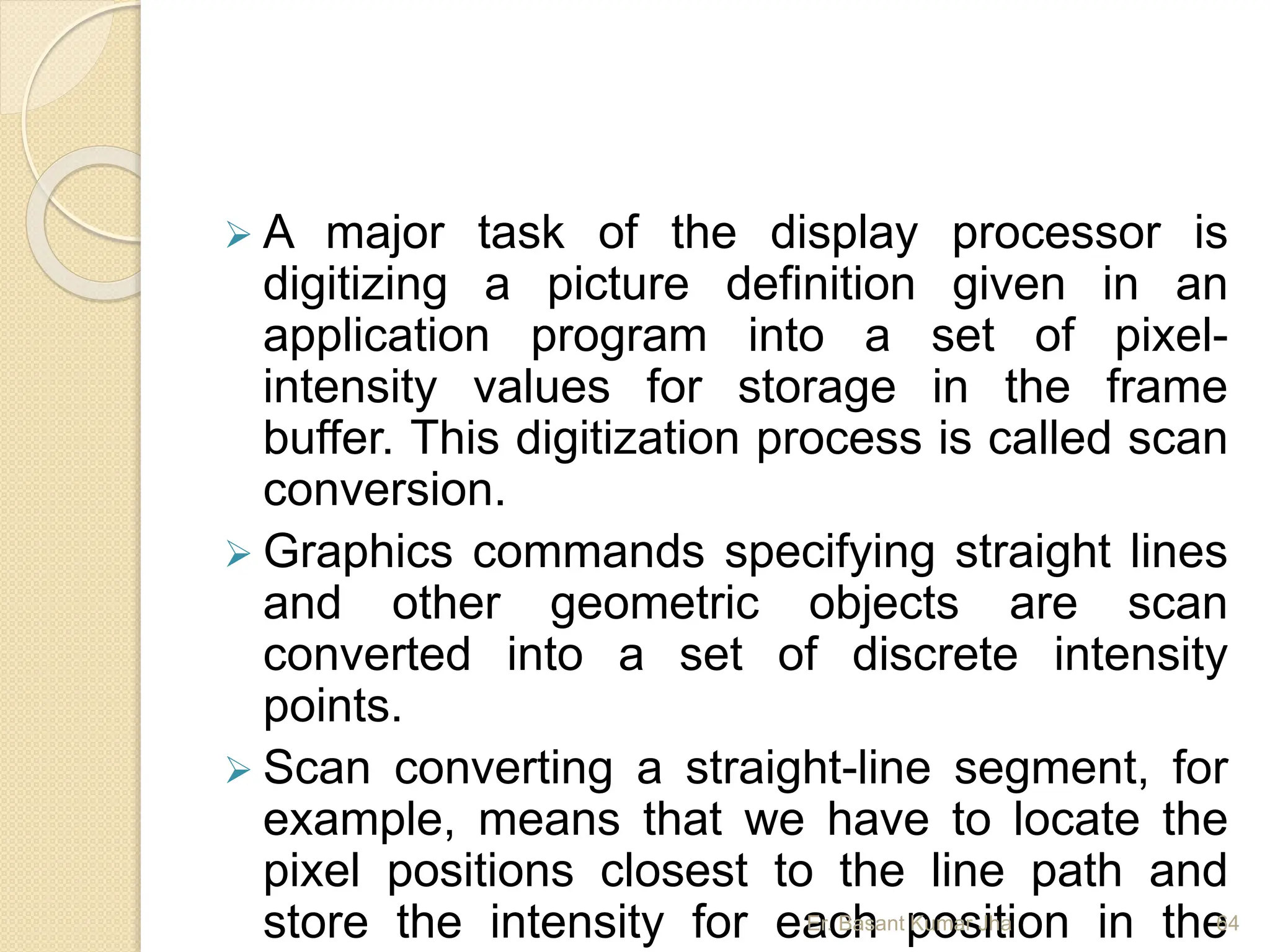  A major task of the display processor is
digitizing a picture definition given in an
application program into a set of pixel-
intensity values for storage in the frame
buffer. This digitization process is called scan
conversion.
 Graphics commands specifying straight lines
and other geometric objects are scan
converted into a set of discrete intensity
points.
 Scan converting a straight-line segment, for
example, means that we have to locate the
pixel positions closest to the line path and
store the intensity for each position in the
Er. Basant Kumar Jha 64
 