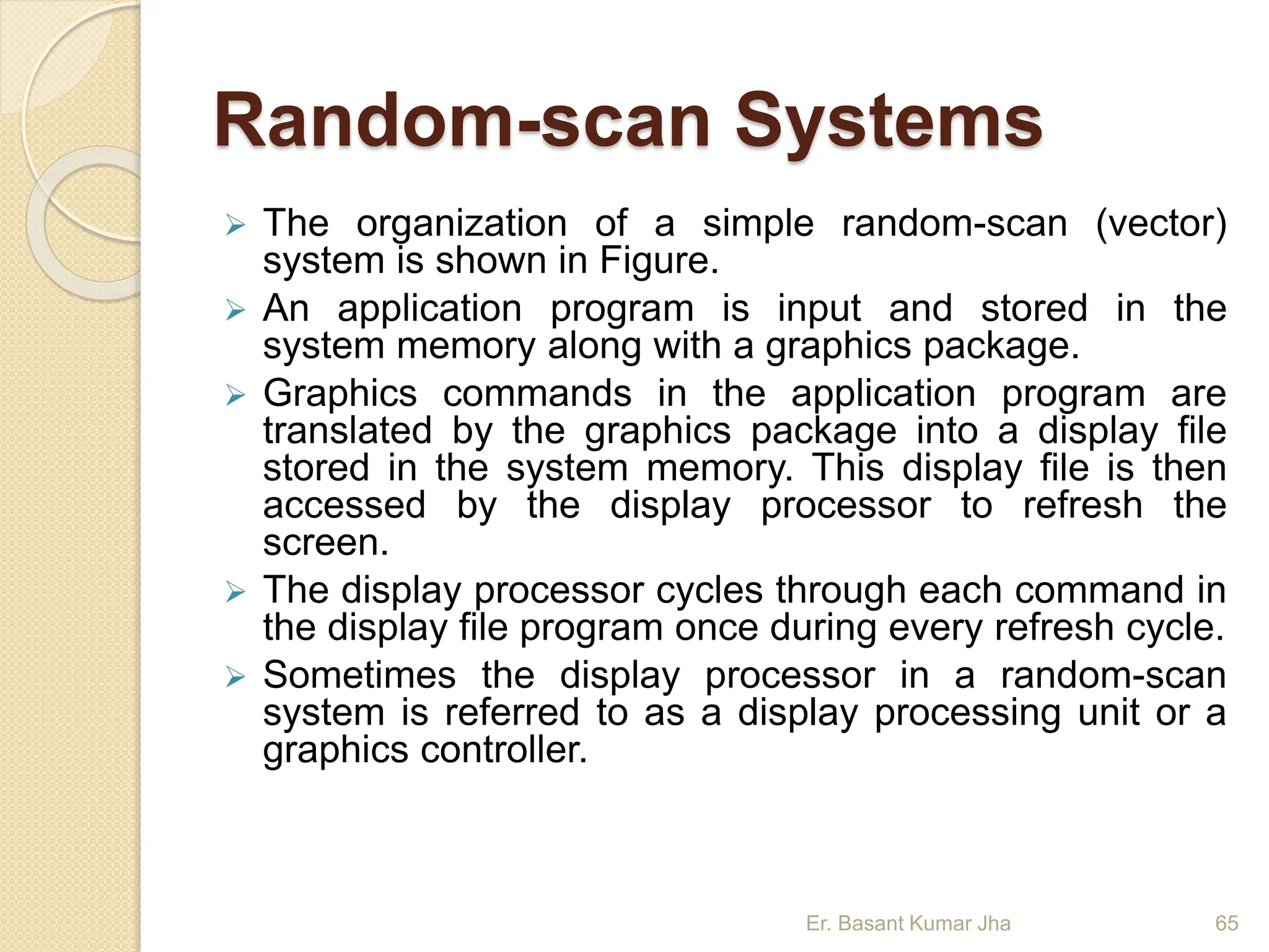 Random-scan Systems
 The organization of a simple random-scan (vector)
system is shown in Figure.
 An application program is input and stored in the
system memory along with a graphics package.
 Graphics commands in the application program are
translated by the graphics package into a display file
stored in the system memory. This display file is then
accessed by the display processor to refresh the
screen.
 The display processor cycles through each command in
the display file program once during every refresh cycle.
 Sometimes the display processor in a random-scan
system is referred to as a display processing unit or a
graphics controller.
Er. Basant Kumar Jha 65
 