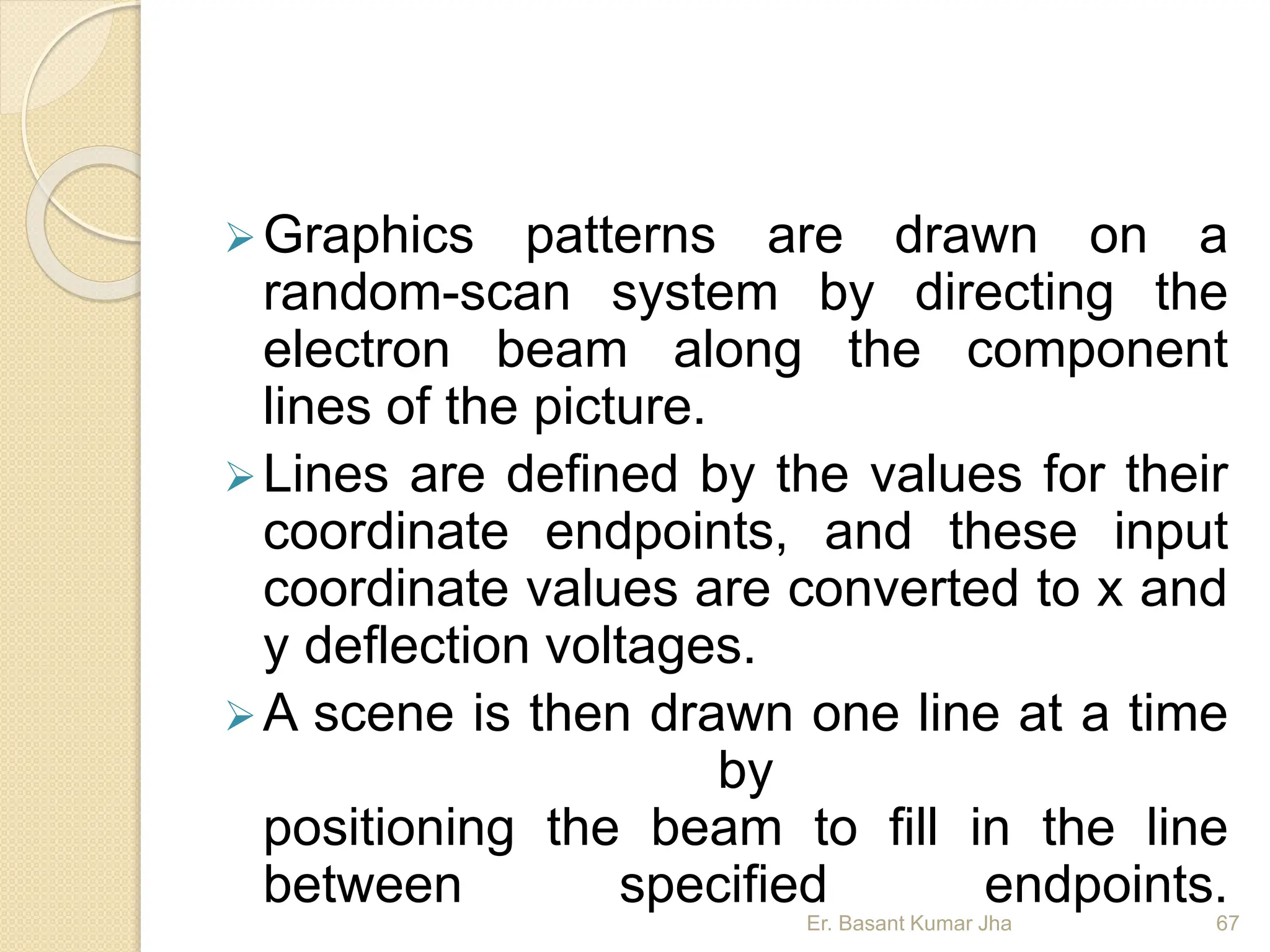 Graphics patterns are drawn on a
random-scan system by directing the
electron beam along the component
lines of the picture.
Lines are defined by the values for their
coordinate endpoints, and these input
coordinate values are converted to x and
y deflection voltages.
A scene is then drawn one line at a time
by
positioning the beam to fill in the line
between specified endpoints.
Er. Basant Kumar Jha 67
 