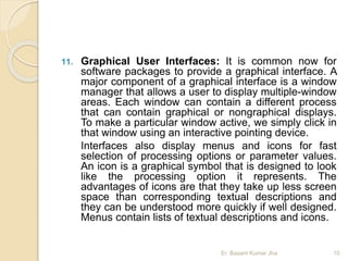 11. Graphical User Interfaces: It is common now for
software packages to provide a graphical interface. A
major component of a graphical interface is a window
manager that allows a user to display multiple-window
areas. Each window can contain a different process
that can contain graphical or nongraphical displays.
To make a particular window active, we simply click in
that window using an interactive pointing device.
Interfaces also display menus and icons for fast
selection of processing options or parameter values.
An icon is a graphical symbol that is designed to look
like the processing option it represents. The
advantages of icons are that they take up less screen
space than corresponding textual descriptions and
they can be understood more quickly if well designed.
Menus contain lists of textual descriptions and icons.
Er. Basant Kumar Jha 10
 