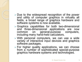 Due to the widespread recognition of the power
and utility of computer graphics in virtually all
fields, a broad range of graphics hardware and
software systems is now available.
 Graphics capabilities for both two-dimensional
and three-dimensional applications are now
common on general-purpose computers,
including many hand-held calculators.
 With personal computers, we can use a wide
variety of interactive input devices and graphics
software packages.
 For higher quality applications, we can choose
from a number of sophisticated special-purpose
graphics hardware systems and technologies.
Er. Basant Kumar Jha 12
 