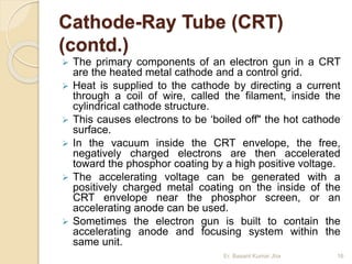 Cathode-Ray Tube (CRT)
(contd.)
 The primary components of an electron gun in a CRT
are the heated metal cathode and a control grid.
 Heat is supplied to the cathode by directing a current
through a coil of wire, called the filament, inside the
cylindrical cathode structure.
 This causes electrons to be ‘boiled off" the hot cathode
surface.
 In the vacuum inside the CRT envelope, the free,
negatively charged electrons are then accelerated
toward the phosphor coating by a high positive voltage.
 The accelerating voltage can be generated with a
positively charged metal coating on the inside of the
CRT envelope near the phosphor screen, or an
accelerating anode can be used.
 Sometimes the electron gun is built to contain the
accelerating anode and focusing system within the
same unit.
Er. Basant Kumar Jha 16
 
