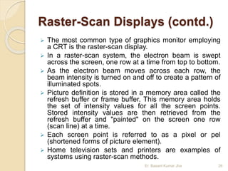 Raster-Scan Displays (contd.)
 The most common type of graphics monitor employing
a CRT is the raster-scan display.
 In a raster-scan system, the electron beam is swept
across the screen, one row at a time from top to bottom.
 As the electron beam moves across each row, the
beam intensity is turned on and off to create a pattern of
illuminated spots.
 Picture definition is stored in a memory area called the
refresh buffer or frame buffer. This memory area holds
the set of intensity values for all the screen points.
Stored intensity values are then retrieved from the
refresh buffer and "painted" on the screen one row
(scan line) at a time.
 Each screen point is referred to as a pixel or pel
(shortened forms of picture element).
 Home television sets and printers are examples of
systems using raster-scan methods.
Er. Basant Kumar Jha 26
 