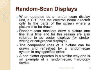 Random-Scan Displays
 When operated as a random-scan display
unit, a CRT has the electron beam directed
only to the parts of the screen where a
picture is to be drawn.
 Random-scan monitors draw a picture one
line at a time and for this reason are also
referred to as vector displays (or stroke-
writing or calligraphic displays).
 The component lines of a picture can be
drawn and refreshed by a random-scan
system in any specified order.
 A pen plotter operates in a similar way and is
an example of a random-scan, hard-copy
device.
Er. Basant Kumar Jha 29
 