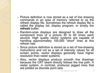  Picture definition is now stored as a set of line drawing
commands in an area of memory referred to as the
refresh display file. Sometimes the refresh display file is
called the display list, display program, or simply the
refresh buffer.
 Random-scan displays are designed to draw all the
component lines of a picture 30 to 60 times each
second. High quality vector systems are capable of
handling approximately 100,000 "short" lines at this
refresh rate.
 Since picture definition is stored as a set of line-drawing
instructions and not as a set of intensity values for all
screen points, vector displays generally have higher
resolution than raster systems.
 Also, vector displays produce smooth line drawings
because the CRT beam directly follows the line path. A
raster system, in contrast, produces jagged lines that
are plotted as discrete point sets.
Er. Basant Kumar Jha 31
 