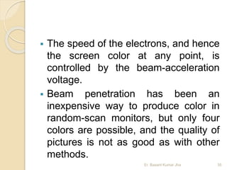  The speed of the electrons, and hence
the screen color at any point, is
controlled by the beam-acceleration
voltage.
 Beam penetration has been an
inexpensive way to produce color in
random-scan monitors, but only four
colors are possible, and the quality of
pictures is not as good as with other
methods.
Er. Basant Kumar Jha 35
 
