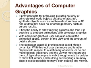Advantages of Computer
Graphics
 It provides tools for producing pictures not only of
concrete real world objects but also of abstract,
synthetic objects such as mathematical surface in 4D
and of data that have no inherent geometry such as
survey results.
 It has the ability to show moving pictures and thus it is
possible to produce animations with computer graphics.
 With computer graphics user can also control the
animation speed, portion of the view and the amount of
details shown.
 The computer graphics provides tool called Motion
dynamics. With this tool user can move and tumble
objects with respect to a stationary observer, or he can
make objects stationary and the viewer moving around
them. A typical example is walk through made by builder
to show flat interior and building surroundings. In many
case it is also possible to move both objects and viewer.
Er. Basant Kumar Jha 4
 