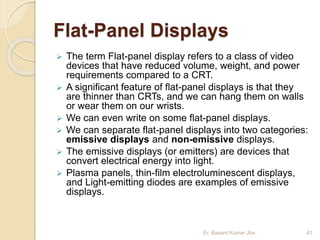 Flat-Panel Displays
 The term Flat-panel display refers to a class of video
devices that have reduced volume, weight, and power
requirements compared to a CRT.
 A significant feature of flat-panel displays is that they
are thinner than CRTs, and we can hang them on walls
or wear them on our wrists.
 We can even write on some flat-panel displays.
 We can separate flat-panel displays into two categories:
emissive displays and non-emissive displays.
 The emissive displays (or emitters) are devices that
convert electrical energy into light.
 Plasma panels, thin-film electroluminescent displays,
and Light-emitting diodes are examples of emissive
displays.
Er. Basant Kumar Jha 41
 