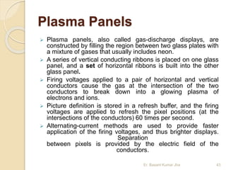 Plasma Panels
 Plasma panels, also called gas-discharge displays, are
constructed by filling the region between two glass plates with
a mixture of gases that usually includes neon.
 A series of vertical conducting ribbons is placed on one glass
panel, and a set of horizontal ribbons is built into the other
glass panel.
 Firing voltages applied to a pair of horizontal and vertical
conductors cause the gas at the intersection of the two
conductors to break down into a glowing plasma of
electrons and ions.
 Picture definition is stored in a refresh buffer, and the firing
voltages are applied to refresh the pixel positions (at the
intersections of the conductors) 60 times per second.
 Alternating-current methods are used to provide faster
application of the firing voltages, and thus brighter displays.
Separation
between pixels is provided by the electric field of the
conductors.
Er. Basant Kumar Jha 43
 