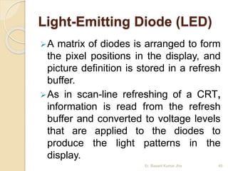 Light-Emitting Diode (LED)
A matrix of diodes is arranged to form
the pixel positions in the display, and
picture definition is stored in a refresh
buffer.
As in scan-line refreshing of a CRT,
information is read from the refresh
buffer and converted to voltage levels
that are applied to the diodes to
produce the light patterns in the
display.
Er. Basant Kumar Jha 45
 
