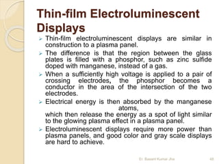 Thin-film Electroluminescent
Displays
 Thin-film electroluminescent displays are similar in
construction to a plasma panel.
 The difference is that the region between the glass
plates is filled with a phosphor, such as zinc sulfide
doped with manganese, instead of a gas.
 When a sufficiently high voltage is applied to a pair of
crossing electrodes, the phosphor becomes a
conductor in the area of the intersection of the two
electrodes.
 Electrical energy is then absorbed by the manganese
atoms,
which then release the energy as a spot of light similar
to the glowing plasma effect in a plasma panel.
 Electroluminescent displays require more power than
plasma panels, and good color and gray scale displays
are hard to achieve.
Er. Basant Kumar Jha 48
 