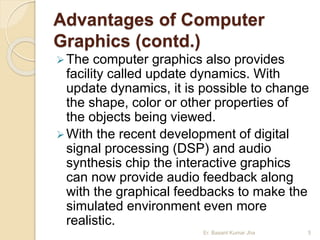 Advantages of Computer
Graphics (contd.)
The computer graphics also provides
facility called update dynamics. With
update dynamics, it is possible to change
the shape, color or other properties of
the objects being viewed.
With the recent development of digital
signal processing (DSP) and audio
synthesis chip the interactive graphics
can now provide audio feedback along
with the graphical feedbacks to make the
simulated environment even more
realistic.
Er. Basant Kumar Jha 5
 