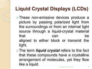 Liquid Crystal Displays (LCDs)
These non-emissive devices produce a
picture by passing polarized light from
the surroundings or from an internal light
source through a liquid-crystal material
that can be
aligned to either block or transmit the
light.
The term liquid crystal refers to the fact
that these compounds have a crystalline
arrangement of molecules, yet they flow
like a liquid. Er. Basant Kumar Jha 51
 