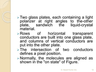Two glass plates, each containing a light
polarizer at right angles to the-other
plate, sandwich the liquid-crystal
material.
Rows of horizontal transparent
conductors are built into one glass plate,
and columns of vertical conductors are
put into the other plate.
The intersection of two conductors
defines a pixel position.
Normally, the molecules are aligned as
shown in the "on state" of Figure.
Er. Basant Kumar Jha 52
 