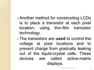 Another method for constructing LCDs
is to place a transistor at each pixel
location, using thin-film transistor
technology.
The transistors are used to control the
voltage at pixel locations and to
prevent charge from gradually leaking
out of the liquid-crystal cells. These
devices are called active-matrix
displays.
Er. Basant Kumar Jha 54
 