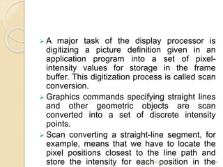  A major task of the display processor is
digitizing a picture definition given in an
application program into a set of pixel-
intensity values for storage in the frame
buffer. This digitization process is called scan
conversion.
 Graphics commands specifying straight lines
and other geometric objects are scan
converted into a set of discrete intensity
points.
 Scan converting a straight-line segment, for
example, means that we have to locate the
pixel positions closest to the line path and
store the intensity for each position in the
Er. Basant Kumar Jha 64
 