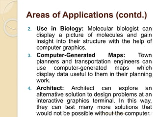Areas of Applications (contd.)
2. Use in Biology: Molecular biologist can
display a picture of molecules and gain
insight into their structure with the help of
computer graphics.
3. Computer-Generated Maps: Town
planners and transportation engineers can
use computer-generated maps which
display data useful to them in their planning
work.
4. Architect: Architect can explore an
alternative solution to design problems at an
interactive graphics terminal. In this way,
they can test many more solutions that
would not be possible without the computer.
Er. Basant Kumar Jha 7
 