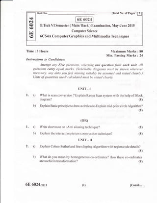 B.Tech VI Semester ( Main/ Back ) Examination, May-June 2015
Computer Science
6CS4A Computer Graphics and Multirnedia Techniques
.+
6l,-Y
o
rc
o
Time : 3 Hours Maximum Marks : 80
Min. Passing Marks : 24
Instructions to Candidates :
Attempt any Five questions, selecting one question from each unit. All
questions carry equal marks. (Schematic diagrams must be shown wherever
necessary. any data you feel missing suitably be assumed and stated clearly.)
Units of quantities used/ calculated must be stated clearly.
UNIT - I
1. a) What is scan conversion ? Explain Raster Scan system with the help of Block
diagram?
b) Explain Basic principle to draw a circle also Explain mid-point circle Algorithm?
(8)
(oR)
1. a) Write short note on :Anti aliasing technique?
b) Explain the interactive picture construction technique?
(8)
(8)
(8)
(8)
2. a)
b)
UNIT.II
Explain Cohen-sutherland line clipping Algorithm with region code details?
(8)
What do you mean by homogeneous co-ordinates? How these co-ordinates
are useful in transformation?
6E 6024nors (1) [Contd....
 