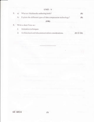 UNIT . V
5. a) What are Multimedia authoring tools? (S)
b) Explain the different types of data compression technology? (8)
(oR)
5. Write a short Note on :
D Animationtechniques
ii) Architectural and telecommunication considerations. (8x2=16)
6E 6A24 (3)
 