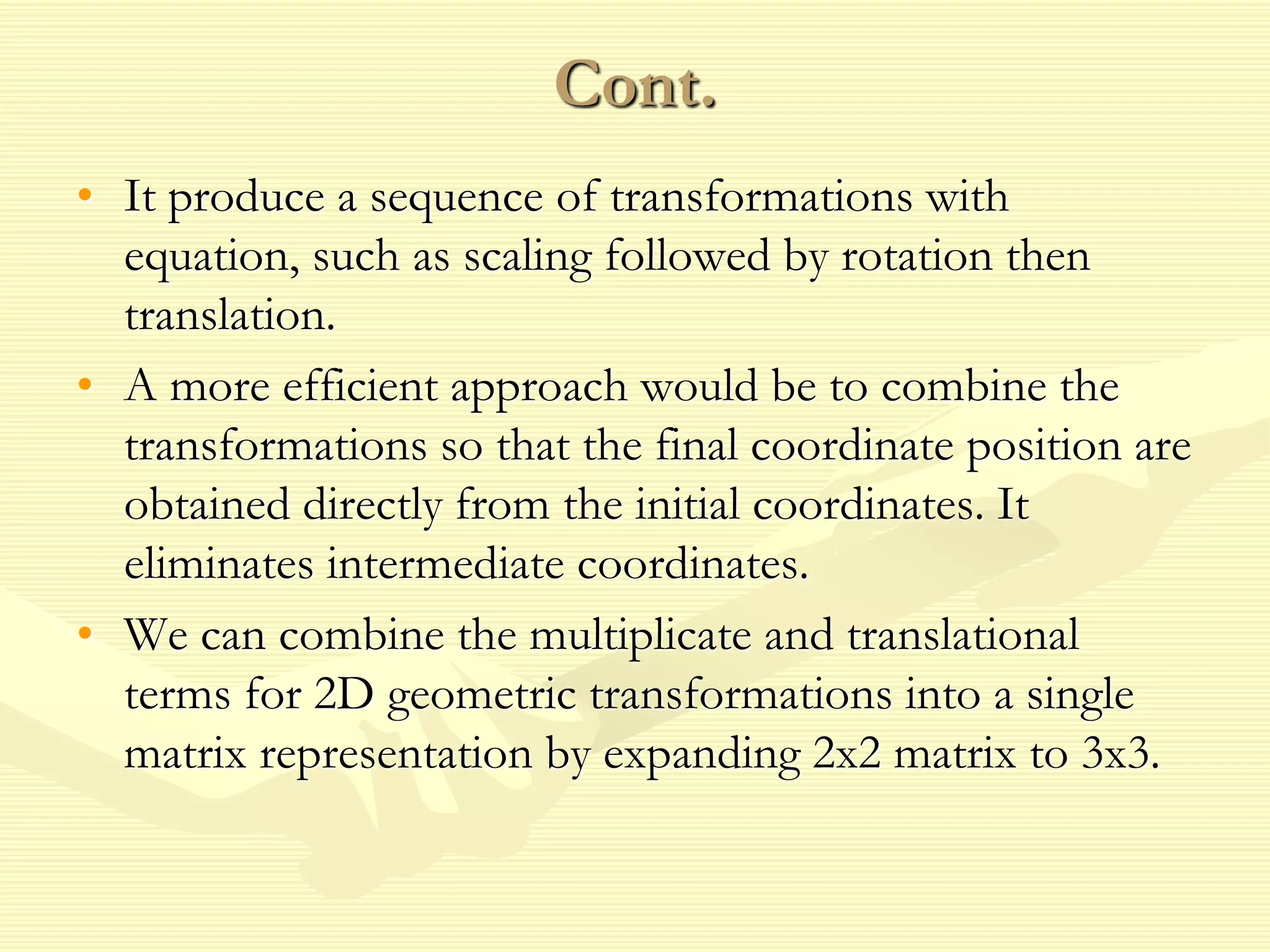 Cont.
• It produce a sequence of transformations with
equation, such as scaling followed by rotation then
translation.
• A more efficient approach would be to combine the
transformations so that the final coordinate position are
obtained directly from the initial coordinates. It
eliminates intermediate coordinates.
• We can combine the multiplicate and translational
terms for 2D geometric transformations into a single
matrix representation by expanding 2x2 matrix to 3x3.
 