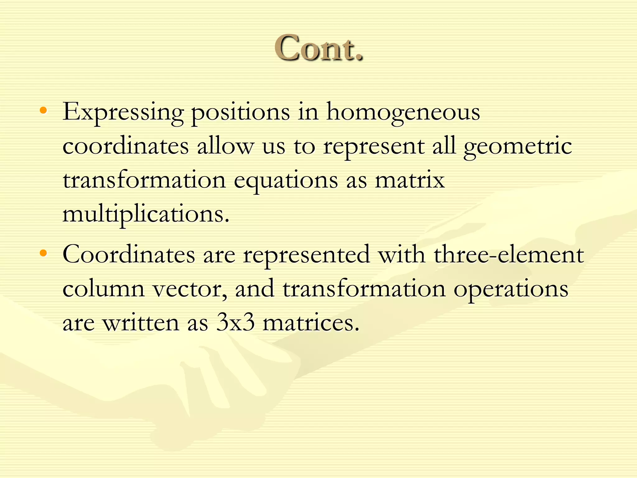 Cont.
• Expressing positions in homogeneous
coordinates allow us to represent all geometric
transformation equations as matrix
multiplications.
• Coordinates are represented with three-element
column vector, and transformation operations
are written as 3x3 matrices.
 