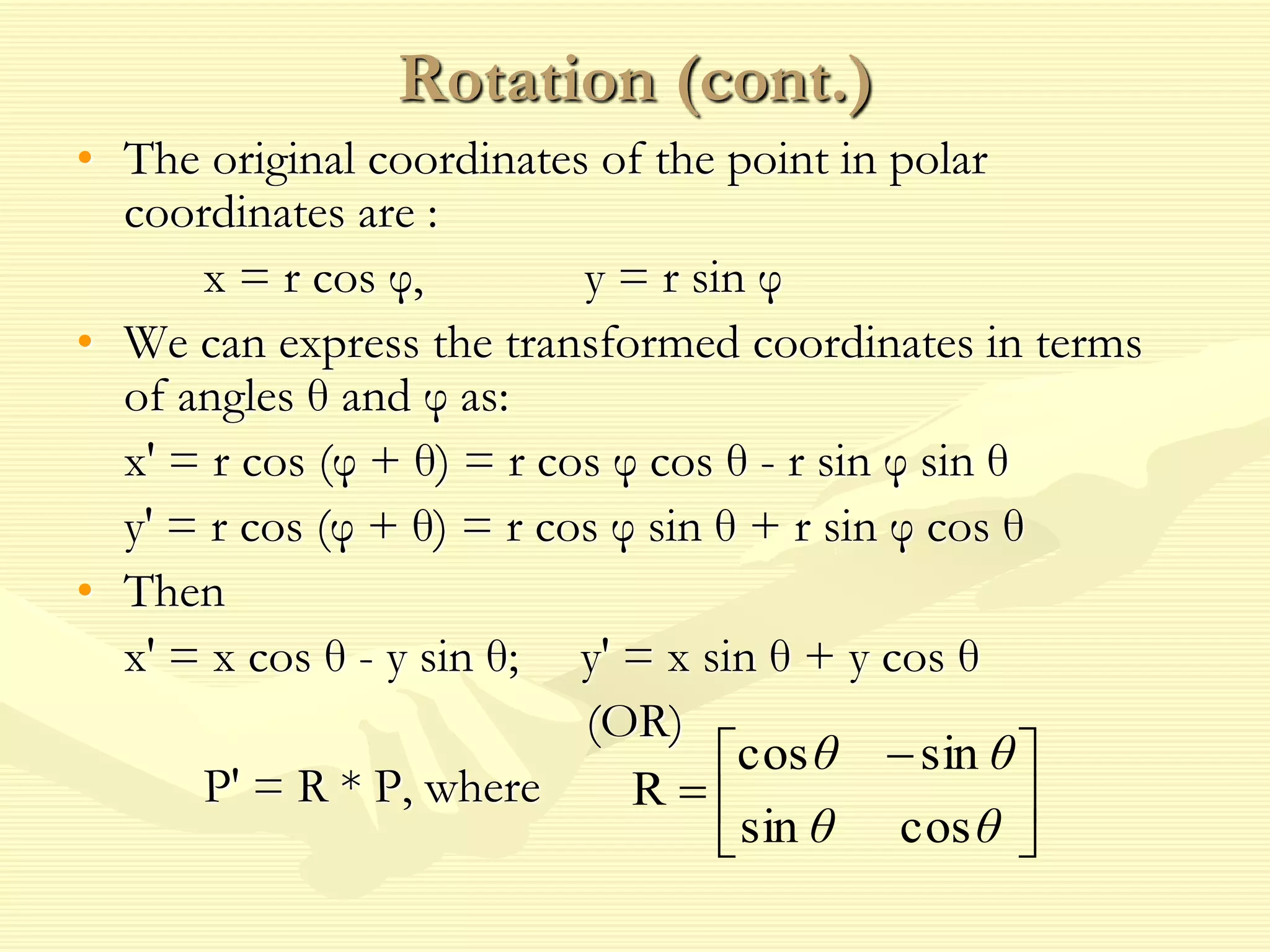 Rotation (cont.)
• The original coordinates of the point in polar
coordinates are :
x = r cos φ, y = r sin φ
• We can express the transformed coordinates in terms
of angles θ and φ as:
x' = r cos (φ + θ) = r cos φ cos θ - r sin φ sin θ
y' = r cos (φ + θ) = r cos φ sin θ + r sin φ cos θ
• Then
x' = x cos θ - y sin θ; y' = x sin θ + y cos θ
(OR)
P' = R * P, where 




 

θθ
θθ
cossin
sincos
R
 