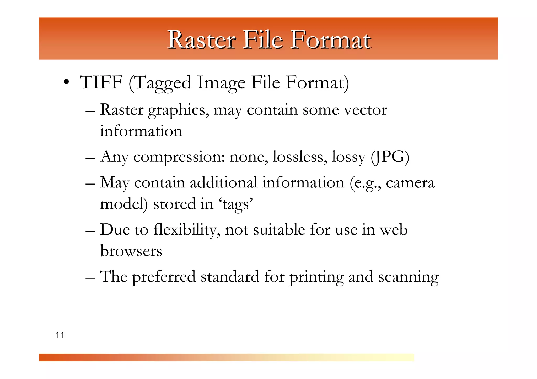 Raster File Format
 • TIFF (Tagged Image File Format)
     – Raster graphics, may contain some vector


                C
       information

                  om
     – Any compression: none, lossless, lossy (JPG)


                      pu
     – May contain additional information (e.g., camera

                          te
                            rG
       model) stored in ‘tags’



                                ra
     – Due to flexibility, not suitable for use in web


                                   ph
       browsers


                                      ic
     – The preferred standard for printing and scanning


11                                      s
 