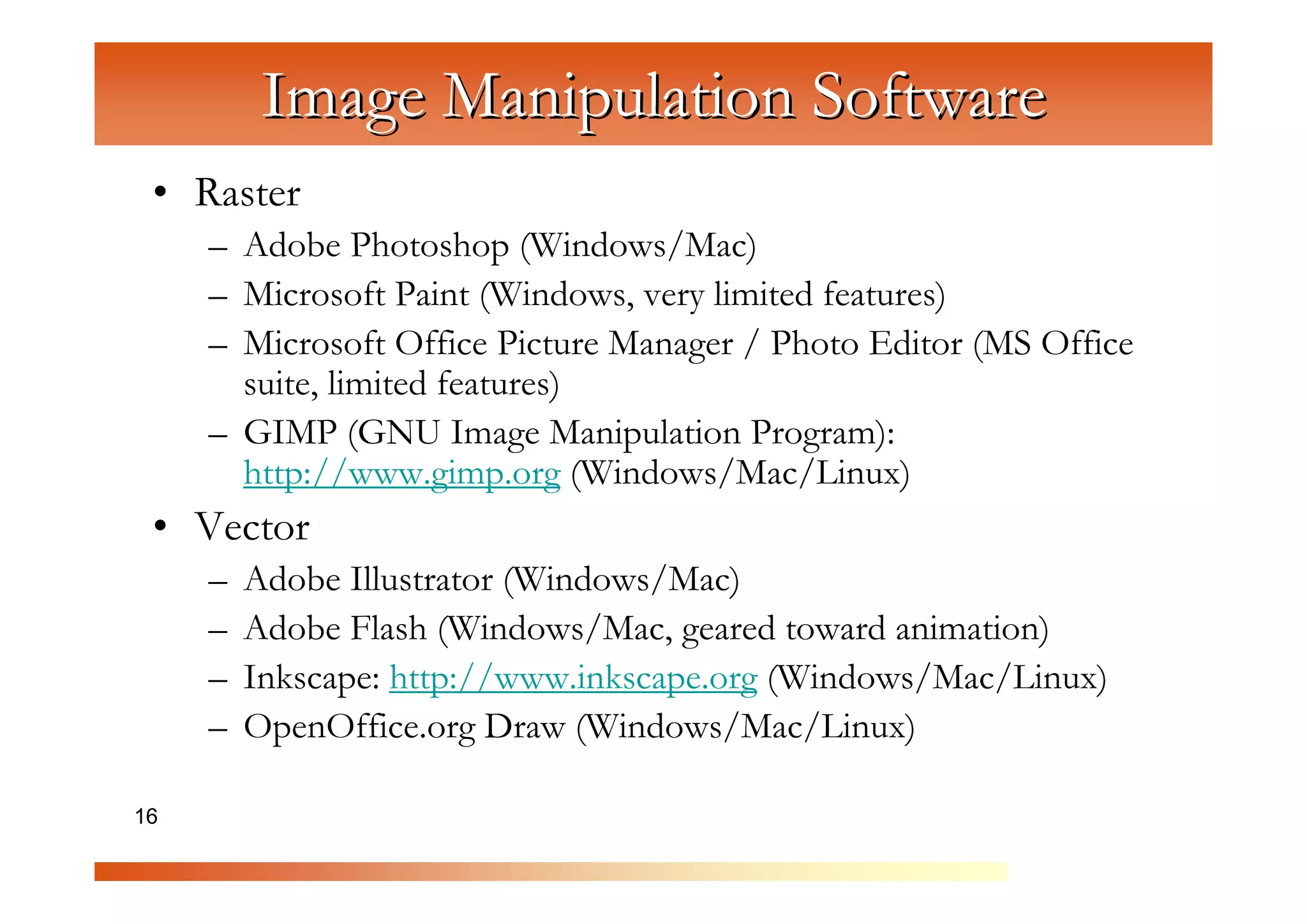 Image Manipulation Software
 • Raster
     – Adobe Photoshop (Windows/Mac)



                   C
     – Microsoft Paint (Windows, very limited features)



                     om
     – Microsoft Office Picture Manager / Photo Editor (MS Office
       suite, limited features)


                         pu
     – GIMP (GNU Image Manipulation Program):


                             te
       http://www.gimp.org (Windows/Mac/Linux)


                               rG
 • Vector


                                   ra
     –   Adobe Illustrator (Windows/Mac)


                                      ph
     –   Adobe Flash (Windows/Mac, geared toward animation)



                                          ic
     –   Inkscape: http://www.inkscape.org (Windows/Mac/Linux)


                                            s
     –   OpenOffice.org Draw (Windows/Mac/Linux)

16
 