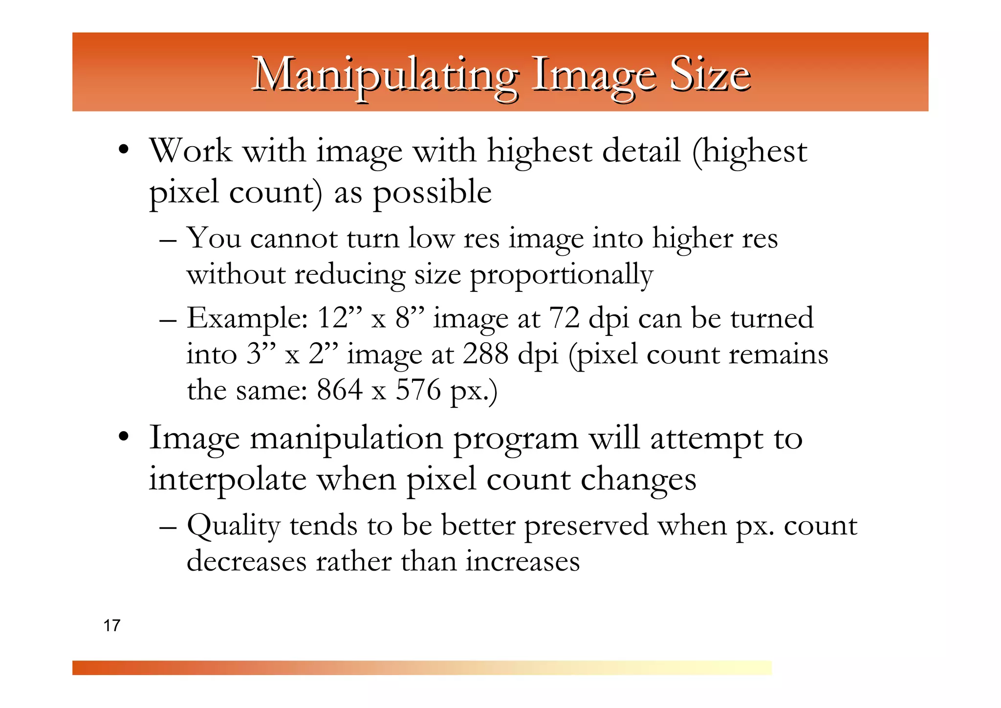 Manipulating Image Size
 • Work with image with highest detail (highest
   pixel count) as possible


                 C
     – You cannot turn low res image into higher res


                   om
       without reducing size proportionally


                       pu
     – Example: 12” x 8” image at 72 dpi can be turned


                          te
       into 3” x 2” image at 288 dpi (pixel count remains


                            rG
       the same: 864 x 576 px.)


                                 ra
 • Image manipulation program will attempt to


                                   ph
   interpolate when pixel count changes


                                      ic
     – Quality tends to be better preserved when px. count


                                         s
       decreases rather than increases
17
 
