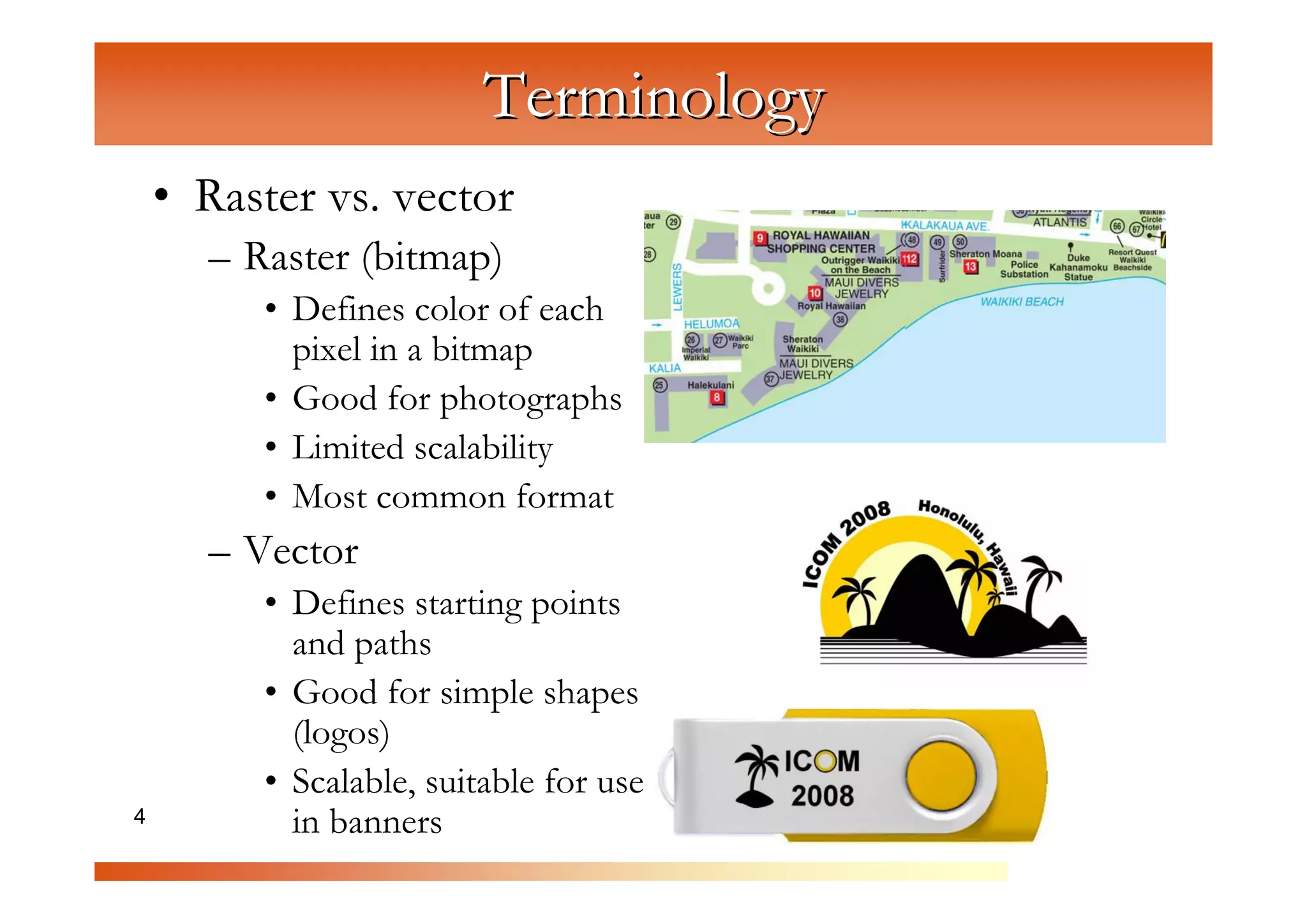 Terminology
    • Raster vs. vector
      – Raster (bitmap)


                   C
         • Defines color of each


                      om
           pixel in a bitmap



                           pu
         • Good for photographs



                               te
         • Limited scalability



                                  rG
         • Most common format
      – Vector


                                        ra
                                         ph
         • Defines starting points
           and paths


                                             ic
                                             s
         • Good for simple shapes
           (logos)
         • Scalable, suitable for use
4          in banners
 