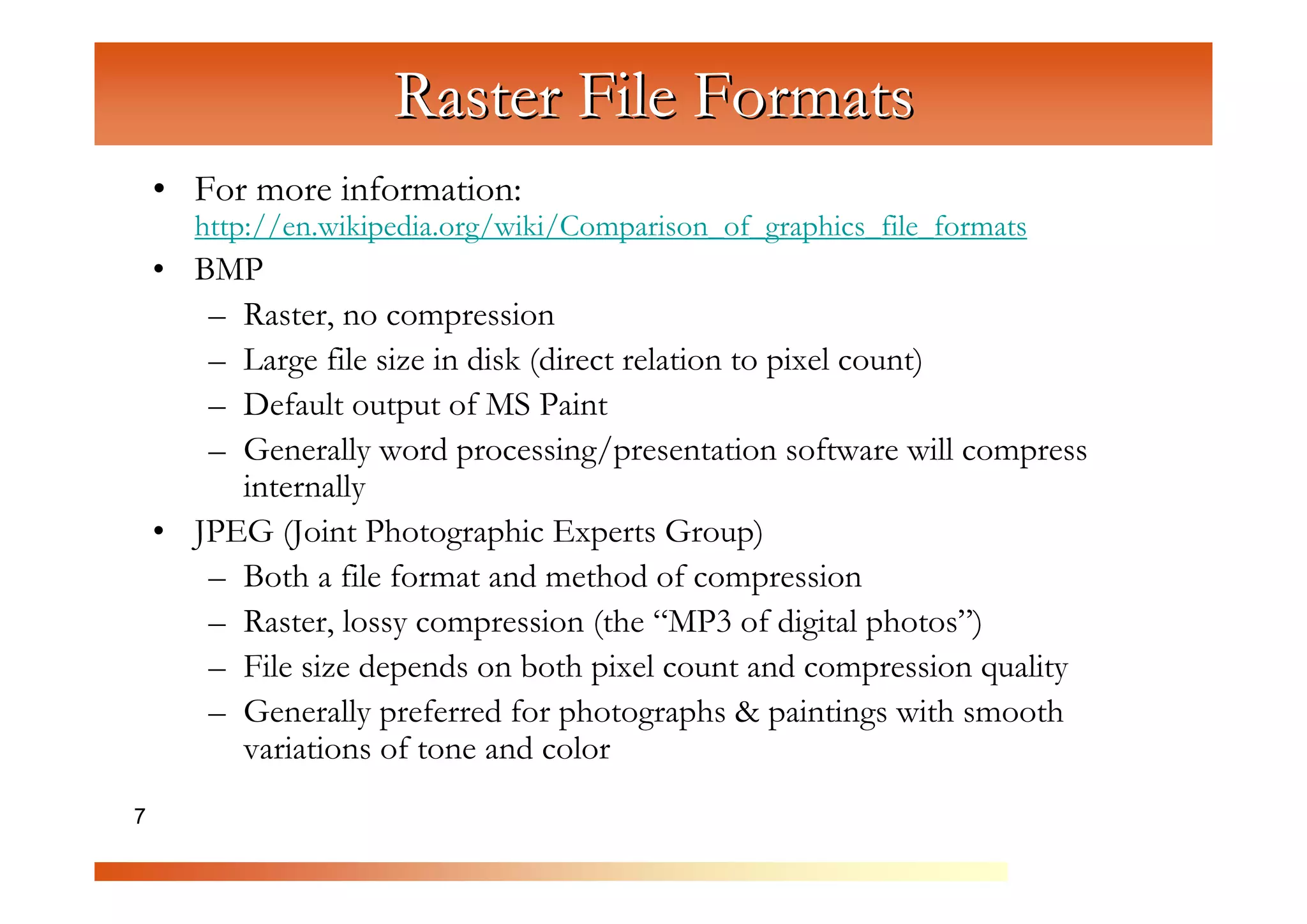 Raster File Formats
    • For more information:
      http://en.wikipedia.org/wiki/Comparison_of_graphics_file_formats
    • BMP



                      C
       – Raster, no compression



                         om
       – Large file size in disk (direct relation to pixel count)



                              pu
       – Default output of MS Paint



                                  te
       – Generally word processing/presentation software will compress



                                      rG
         internally
    • JPEG (Joint Photographic Experts Group)



                                           ra
       – Both a file format and method of compression



                                              ph
       – Raster, lossy compression (the “MP3 of digital photos”)



                                                  ic
       – File size depends on both pixel count and compression quality



                                                     s
       – Generally preferred for photographs & paintings with smooth
         variations of tone and color
7
 