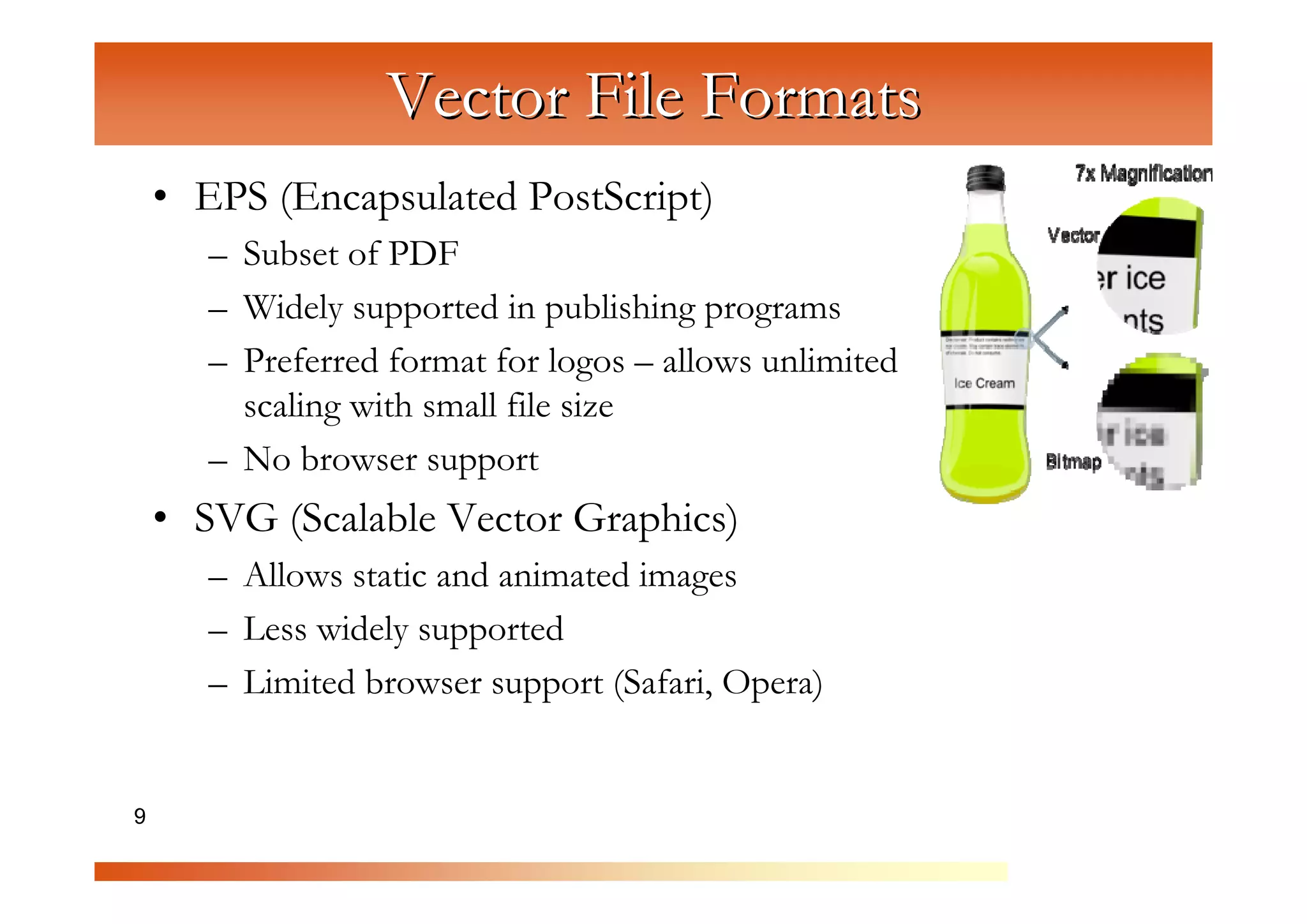 Vector File Formats
    • EPS (Encapsulated PostScript)
       – Subset of PDF



                    C
       – Widely supported in publishing programs


                       om
       – Preferred format for logos – allows unlimited



                           pu
         scaling with small file size



                               te
       – No browser support



                                  rG
    • SVG (Scalable Vector Graphics)


                                       ra
       – Allows static and animated images



                                          ph
       – Less widely supported



                                             ic
       – Limited browser support (Safari, Opera)


9                                               s
 