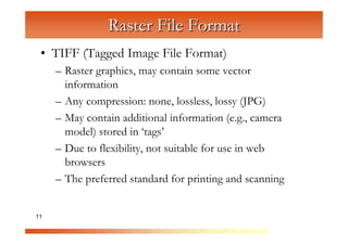 Raster File Format
 • TIFF (Tagged Image File Format)
     – Raster graphics, may contain some vector


                C
       information

                  om
     – Any compression: none, lossless, lossy (JPG)


                      pu
     – May contain additional information (e.g., camera

                          te
                            rG
       model) stored in ‘tags’



                                ra
     – Due to flexibility, not suitable for use in web


                                   ph
       browsers


                                      ic
     – The preferred standard for printing and scanning


11                                      s
 