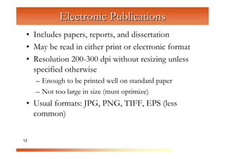 Electronic Publications
 • Includes papers, reports, and dissertation
 • May be read in either print or electronic format

                C
                  om
 • Resolution 200-300 dpi without resizing unless


                      pu
   specified otherwise


                         te
     – Enough to be printed well on standard paper


                           rG
     – Not too large in size (must optimize)


                               ra
 • Usual formats: JPG, PNG, TIFF, EPS (less

                                  ph
                                     ic
   common)


12                                     s
 