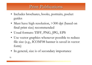 Print Publications
 • Includes brochures, books, portraits, pocket
   guides


              C
                om
 • Must have high resolution, >300 dpi (based on
   final print size) recommended

                    pu
                       te
 • Usual formats: TIFF, PNG, JPG, EPS


                         rG
 • Use vector graphics whenever possible to reduce

                            ra
   file size (e.g., ICOM’08 banner is saved in vector

                               ph
   form)

                                  ic
                                    s
 • In general, size is of secondary importance
13
 