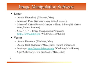 Image Manipulation Software
 • Raster
     – Adobe Photoshop (Windows/Mac)



                   C
     – Microsoft Paint (Windows, very limited features)



                     om
     – Microsoft Office Picture Manager / Photo Editor (MS Office
       suite, limited features)


                         pu
     – GIMP (GNU Image Manipulation Program):


                             te
       http://www.gimp.org (Windows/Mac/Linux)


                               rG
 • Vector


                                   ra
     –   Adobe Illustrator (Windows/Mac)


                                      ph
     –   Adobe Flash (Windows/Mac, geared toward animation)



                                          ic
     –   Inkscape: http://www.inkscape.org (Windows/Mac/Linux)


                                            s
     –   OpenOffice.org Draw (Windows/Mac/Linux)

16
 
