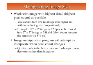 Manipulating Image Size
 • Work with image with highest detail (highest
   pixel count) as possible


                 C
     – You cannot turn low res image into higher res


                   om
       without reducing size proportionally


                       pu
     – Example: 12” x 8” image at 72 dpi can be turned


                          te
       into 3” x 2” image at 288 dpi (pixel count remains


                            rG
       the same: 864 x 576 px.)


                                 ra
 • Image manipulation program will attempt to


                                   ph
   interpolate when pixel count changes


                                      ic
     – Quality tends to be better preserved when px. count


                                         s
       decreases rather than increases
17
 