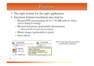 Purpose
    • The right format for the right application
    • Incorrect format/resolution may lead to:


                      C
       – Bloated PPT presentations (if it’s >30 MB with no video,



                        om
         you’re doing it wrong)
       – Bloated documents (particularly dissertations)



                             pu
           • Microsoft Word hates big documents




                                  te
       – Blurry images (particularly in print)



                                     rG
       – Irate editors




                                          ra
                                             ph
                                                  This 23-slide image-only presentation
                                                       can definitely be optimized…




                                                  ic
3                                                     s
 
