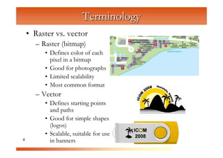 Terminology
    • Raster vs. vector
      – Raster (bitmap)


                   C
         • Defines color of each


                      om
           pixel in a bitmap



                           pu
         • Good for photographs



                               te
         • Limited scalability



                                  rG
         • Most common format
      – Vector


                                        ra
                                         ph
         • Defines starting points
           and paths


                                             ic
                                             s
         • Good for simple shapes
           (logos)
         • Scalable, suitable for use
4          in banners
 