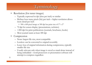 Terminology
    • Resolution (for raster images)
       – Typically expressed in dpi (dots per inch) or similar
       – Defines how many pixels (bit) per inch – higher resolution allows



                        C
         more detail per inch



                            om
           • 900 x 600 pixel image at 300 dpi has print size of 3” x 2”




                                  pu
       – 72 dpi for screen display (presentations, websites)
       – >200 dpi for print publications (journals, brochures, books)



                                       te
       – Most journal wants at least 300 dpi



                                           rG
    • Compression



                                                 ra
       – None: largest file size, most compatible




                                                     ph
       – Lossless: can be converted to original reversibly
       – Lossy: loss of original information during compression, typically



                                                           ic
         smaller file size



                                                              s
       – Usually relevant only when image is saved as stand-alone instead of
         being embedded – word processors or presentation software will
         attempt to compress regardless
5
 