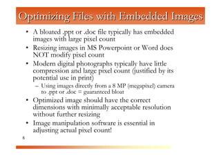 Optimizing Files with Embedded Images
    • A bloated .ppt or .doc file typically has embedded
      images with large pixel count
    • Resizing images in MS Powerpoint or Word does


                    C
                      om
      NOT modify pixel count
    • Modern digital photographs typically have little


                           pu
      compression and large pixel count (justified by its


                              te
      potential use in print)


                                 rG
       – Using images directly from a 8 MP (megapixel) camera
         to .ppt or .doc = guaranteed bloat


                                     ra
    • Optimized image should have the correct


                                        ph
      dimensions with minimally acceptable resolution


                                            ic
      without further resizing


                                              s
    • Image manipulation software is essential in
      adjusting actual pixel count!
6
 
