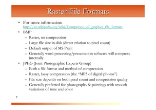 Raster File Formats
    • For more information:
      http://en.wikipedia.org/wiki/Comparison_of_graphics_file_formats
    • BMP



                      C
       – Raster, no compression



                         om
       – Large file size in disk (direct relation to pixel count)



                              pu
       – Default output of MS Paint



                                  te
       – Generally word processing/presentation software will compress



                                      rG
         internally
    • JPEG (Joint Photographic Experts Group)



                                           ra
       – Both a file format and method of compression



                                              ph
       – Raster, lossy compression (the “MP3 of digital photos”)



                                                  ic
       – File size depends on both pixel count and compression quality



                                                     s
       – Generally preferred for photographs & paintings with smooth
         variations of tone and color
7
 