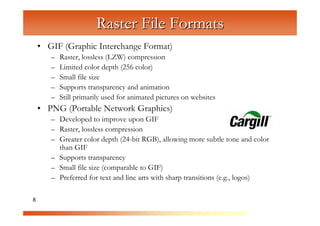 Raster File Formats
    • GIF (Graphic Interchange Format)
       –   Raster, lossless (LZW) compression
       –   Limited color depth (256 color)



                         C
                            om
       –   Small file size
       –   Supports transparency and animation




                                  pu
       –   Still primarily used for animated pictures on websites




                                      te
    • PNG (Portable Network Graphics)



                                          rG
       – Developed to improve upon GIF
       – Raster, lossless compression




                                                ra
       – Greater color depth (24-bit RGB), allowing more subtle tone and color




                                                   ph
         than GIF
       – Supports transparency



                                                        ic
                                                           s
       – Small file size (comparable to GIF)
       – Preferred for text and line arts with sharp transitions (e.g., logos)

8
 