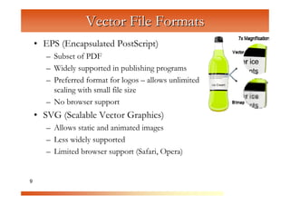 Vector File Formats
    • EPS (Encapsulated PostScript)
       – Subset of PDF



                    C
       – Widely supported in publishing programs


                       om
       – Preferred format for logos – allows unlimited



                           pu
         scaling with small file size



                               te
       – No browser support



                                  rG
    • SVG (Scalable Vector Graphics)


                                       ra
       – Allows static and animated images



                                          ph
       – Less widely supported



                                             ic
       – Limited browser support (Safari, Opera)


9                                               s
 